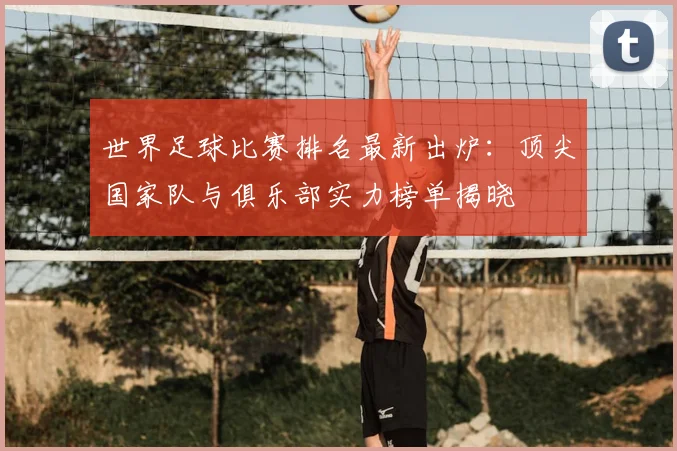 世界足球比赛排名最新出炉:顶尖国家队与俱乐部实力榜单揭晓